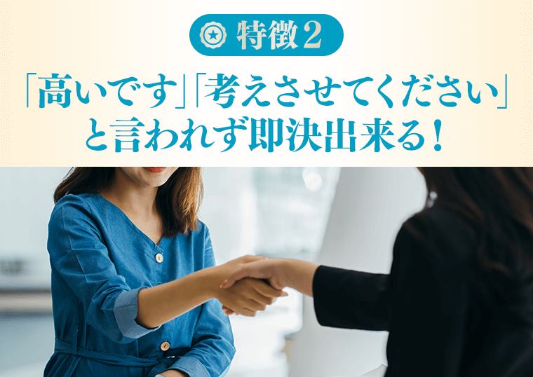 特徴２「高いです」「考えてください」と言われず即決できる！