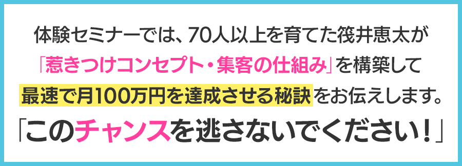 体験セミナーでは、70 人以上を育てた筏井恵太が「惹きつけコンセプト・集客の仕組み」を構築して最速で月100 万円を達成させる秘訣をお伝えします。「このチャンスを逃さないでください！」