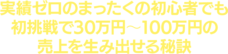 実績ゼロのまったくの初心者でも初挑戦で30 万円～100 万円の売上を生み出せる秘訣